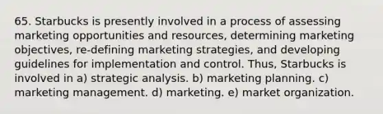 65. Starbucks is presently involved in a process of assessing marketing opportunities and resources, determining marketing objectives, re-defining marketing strategies, and developing guidelines for implementation and control. Thus, Starbucks is involved in a) strategic analysis. b) marketing planning. c) marketing management. d) marketing. e) market organization.