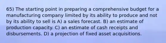 65) The starting point in preparing a comprehensive budget for a manufacturing company limited by its ability to produce and not by its ability to sell is A) a sales forecast. B) an estimate of production capacity. C) an estimate of cash receipts and disbursements. D) a projection of fixed asset acquisitions.