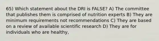 65) Which statement about the DRI is FALSE? A) The committee that publishes them is comprised of nutrition experts B) They are minimum requirements not recommendations C) They are based on a review of available scientific research D) They are for individuals who are healthy,