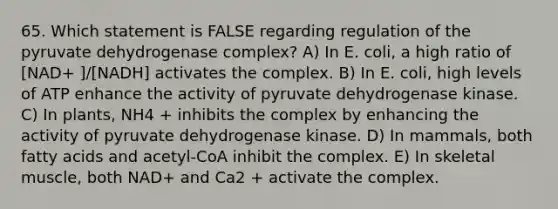 65. Which statement is FALSE regarding regulation of the pyruvate dehydrogenase complex? A) In E. coli, a high ratio of [NAD+ ]/[NADH] activates the complex. B) In E. coli, high levels of ATP enhance the activity of pyruvate dehydrogenase kinase. C) In plants, NH4 + inhibits the complex by enhancing the activity of pyruvate dehydrogenase kinase. D) In mammals, both fatty acids and acetyl-CoA inhibit the complex. E) In skeletal muscle, both NAD+ and Ca2 + activate the complex.