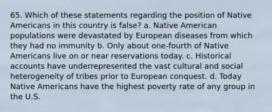 65. Which of these statements regarding the position of Native Americans in this country is false? a. Native American populations were devastated by European diseases from which they had no immunity b. Only about one-fourth of Native Americans live on or near reservations today. c. Historical accounts have underrepresented the vast cultural and social heterogeneity of tribes prior to European conquest. d. Today Native Americans have the highest poverty rate of any group in the U.S.