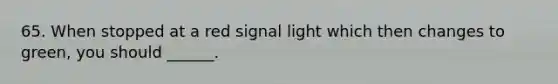 65. When stopped at a red signal light which then changes to green, you should ______.