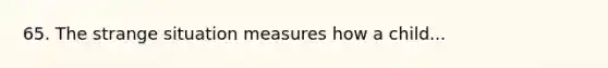 65. The strange situation measures how a child...