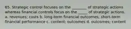 65. Strategic control focuses on the ________ of strategic actions whereas financial controls focus on the _____ of strategic actions. a. revenues; costs b. long-term financial outcomes; short-term financial performance c. content; outcomes d. outcomes; content