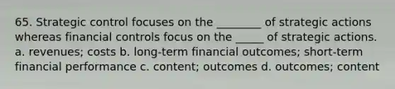 65. Strategic control focuses on the ________ of strategic actions whereas financial controls focus on the _____ of strategic actions. a. revenues; costs b. long-term financial outcomes; short-term financial performance c. content; outcomes d. outcomes; content