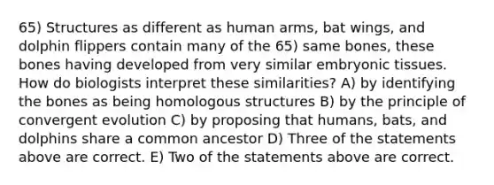 65) Structures as different as human arms, bat wings, and dolphin flippers contain many of the 65) same bones, these bones having developed from very similar embryonic tissues. How do biologists interpret these similarities? A) by identifying the bones as being homologous structures B) by the principle of convergent evolution C) by proposing that humans, bats, and dolphins share a common ancestor D) Three of the statements above are correct. E) Two of the statements above are correct.