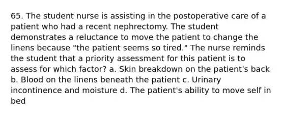 65. The student nurse is assisting in the postoperative care of a patient who had a recent nephrectomy. The student demonstrates a reluctance to move the patient to change the linens because "the patient seems so tired." The nurse reminds the student that a priority assessment for this patient is to assess for which factor? a. Skin breakdown on the patient's back b. Blood on the linens beneath the patient c. Urinary incontinence and moisture d. The patient's ability to move self in bed