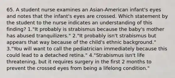 65. A student nurse examines an Asian-American infant's eyes and notes that the infant's eyes are crossed. Which statement by the student to the nurse indicates an understanding of this finding? 1."It probably is strabismus because the baby's mother has abused tranquilizers." 2."It probably isn't strabismus but appears that way because of the child's ethnic background." 3."You will want to call the pediatrician immediately because this could lead to a detached retina." 4."Strabismus isn't life threatening, but it requires surgery in the first 2 months to prevent the crossed eyes from being a lifelong condition."