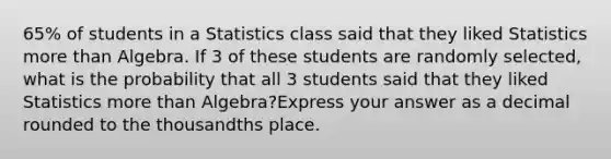 65% of students in a Statistics class said that they liked Statistics more than Algebra. If 3 of these students are randomly selected, what is the probability that all 3 students said that they liked Statistics more than Algebra?Express your answer as a decimal rounded to the thousandths place.