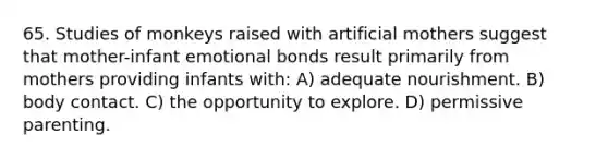 65. Studies of monkeys raised with artificial mothers suggest that mother-infant emotional bonds result primarily from mothers providing infants with: A) adequate nourishment. B) body contact. C) the opportunity to explore. D) permissive parenting.