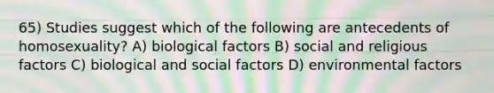 65) Studies suggest which of the following are antecedents of homosexuality? A) biological factors B) social and religious factors C) biological and social factors D) environmental factors