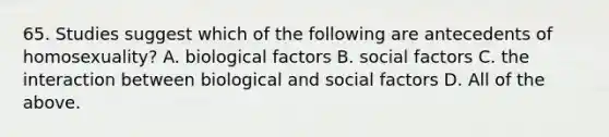 65. Studies suggest which of the following are antecedents of homosexuality? A. biological factors B. social factors C. the interaction between biological and social factors D. All of the above.