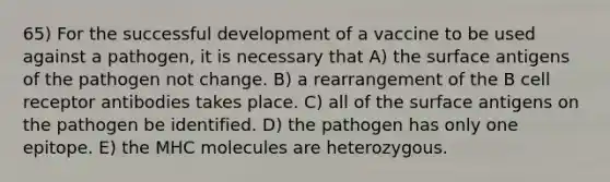 65) For the successful development of a vaccine to be used against a pathogen, it is necessary that A) the surface antigens of the pathogen not change. B) a rearrangement of the B cell receptor antibodies takes place. C) all of the surface antigens on the pathogen be identified. D) the pathogen has only one epitope. E) the MHC molecules are heterozygous.