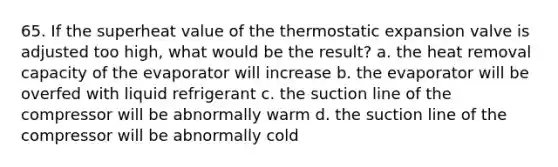 65. If the superheat value of the thermostatic expansion valve is adjusted too high, what would be the result? a. the heat removal capacity of the evaporator will increase b. the evaporator will be overfed with liquid refrigerant c. the suction line of the compressor will be abnormally warm d. the suction line of the compressor will be abnormally cold