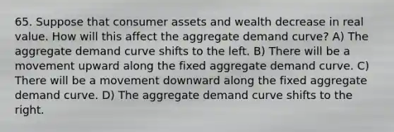 65. Suppose that consumer assets and wealth decrease in real value. How will this affect the aggregate demand curve? A) The aggregate demand curve shifts to the left. B) There will be a movement upward along the fixed aggregate demand curve. C) There will be a movement downward along the fixed aggregate demand curve. D) The aggregate demand curve shifts to the right.