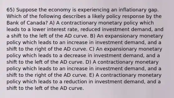 65) Suppose the economy is experiencing an inflationary gap. Which of the following describes a likely policy response by the Bank of Canada? A) A contractionary monetary policy which leads to a lower interest rate, reduced investment demand, and a shift to the left of the AD curve. B) An expansionary monetary policy which leads to an increase in investment demand, and a shift to the right of the AD curve. C) An expansionary monetary policy which leads to a decrease in investment demand, and a shift to the left of the AD curve. D) A contractionary monetary policy which leads to an increase in investment demand, and a shift to the right of the AD curve. E) A contractionary monetary policy which leads to a reduction in investment demand, and a shift to the left of the AD curve.