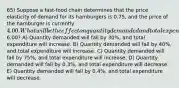 65) Suppose a fast-food chain determines that the price elasticity of demand for its hamburgers is 0.75, and the price of the hamburger is currently 4.00. What will be the effect on quantity demanded and total expenditure on this chain's hamburgers if the price is increased to6.00? A) Quantity demanded will fall by 30%, and total expenditure will increase. B) Quantity demanded will fall by 40%, and total expenditure will increase. C) Quantity demanded will fall by 75%, and total expenditure will increase. D) Quantity demanded will fall by 0.3%, and total expenditure will decrease. E) Quantity demanded will fall by 0.4%, and total expenditure will decrease.