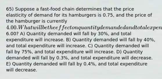 65) Suppose a fast-food chain determines that the price elasticity of demand for its hamburgers is 0.75, and the price of the hamburger is currently 4.00. What will be the effect on quantity demanded and total expenditure on this chain's hamburgers if the price is increased to6.00? A) Quantity demanded will fall by 30%, and total expenditure will increase. B) Quantity demanded will fall by 40%, and total expenditure will increase. C) Quantity demanded will fall by 75%, and total expenditure will increase. D) Quantity demanded will fall by 0.3%, and total expenditure will decrease. E) Quantity demanded will fall by 0.4%, and total expenditure will decrease.