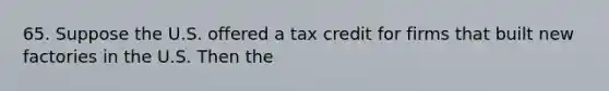 65. Suppose the U.S. offered a tax credit for firms that built new factories in the U.S. Then the