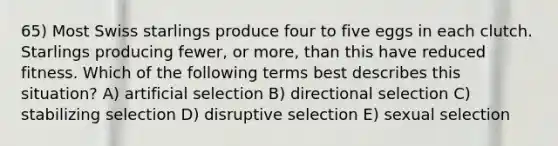 65) Most Swiss starlings produce four to five eggs in each clutch. Starlings producing fewer, or more, than this have reduced fitness. Which of the following terms best describes this situation? A) artificial selection B) directional selection C) stabilizing selection D) disruptive selection E) sexual selection