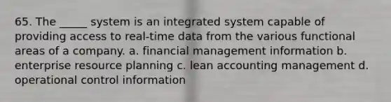 65. The _____ system is an integrated system capable of providing access to real-time data from the various functional areas of a company. a. financial management information b. enterprise resource planning c. lean accounting management d. operational control information