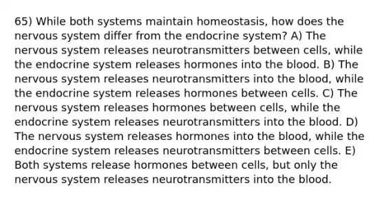 65) While both systems maintain homeostasis, how does the nervous system differ from the endocrine system? A) The nervous system releases neurotransmitters between cells, while the endocrine system releases hormones into the blood. B) The nervous system releases neurotransmitters into the blood, while the endocrine system releases hormones between cells. C) The nervous system releases hormones between cells, while the endocrine system releases neurotransmitters into the blood. D) The nervous system releases hormones into the blood, while the endocrine system releases neurotransmitters between cells. E) Both systems release hormones between cells, but only the nervous system releases neurotransmitters into the blood.