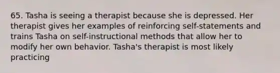 65. Tasha is seeing a therapist because she is depressed. Her therapist gives her examples of reinforcing self-statements and trains Tasha on self-instructional methods that allow her to modify her own behavior. Tasha's therapist is most likely practicing