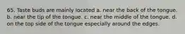 65. Taste buds are mainly located a. near the back of the tongue. b. near the tip of the tongue. c. near the middle of the tongue. d. on the top side of the tongue especially around the edges.