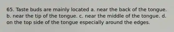 65. Taste buds are mainly located a. near the back of the tongue. b. near the tip of the tongue. c. near the middle of the tongue. d. on the top side of the tongue especially around the edges.