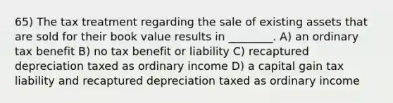 65) The tax treatment regarding the sale of existing assets that are sold for their book value results in ________. A) an ordinary tax benefit B) no tax benefit or liability C) recaptured depreciation taxed as ordinary income D) a capital gain tax liability and recaptured depreciation taxed as ordinary income