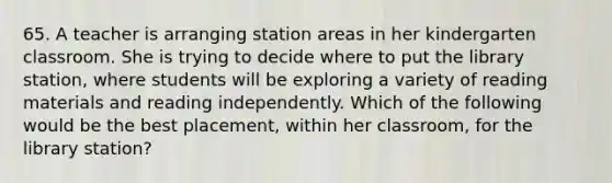 65. A teacher is arranging station areas in her kindergarten classroom. She is trying to decide where to put the library station, where students will be exploring a variety of reading materials and reading independently. Which of the following would be the best placement, within her classroom, for the library station?