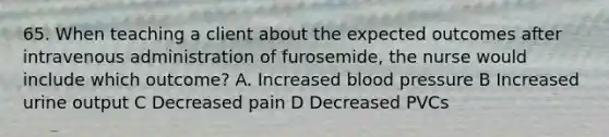 65. When teaching a client about the expected outcomes after intravenous administration of furosemide, the nurse would include which outcome? A. Increased blood pressure B Increased urine output C Decreased pain D Decreased PVCs