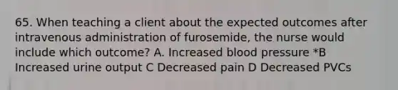 65. When teaching a client about the expected outcomes after intravenous administration of furosemide, the nurse would include which outcome? A. Increased blood pressure *B Increased urine output C Decreased pain D Decreased PVCs