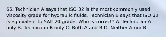 65. Technician A says that ISO 32 is the most commonly used viscosity grade for hydraulic fluids. Technician B says that ISO 32 is equivalent to SAE 20 grade. Who is correct? A. Technician A only B. Technician B only C. Both A and B D. Neither A nor B