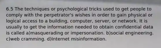 6.5 The techniques or psychological tricks used to get people to comply with the perpetrator's wishes in order to gain physical or logical access to a building, computer, server, or network. It is usually to get the information needed to obtain confidential data is called a)masquerading or impersonation. b)social engineering. c)web cramming. d)Internet misinformation.