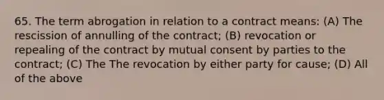 65. The term abrogation in relation to a contract means: (A) The rescission of annulling of the contract; (B) revocation or repealing of the contract by mutual consent by parties to the contract; (C) The The revocation by either party for cause; (D) All of the above