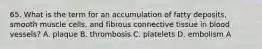 65. What is the term for an accumulation of fatty deposits, smooth muscle cells, and fibrous connective tissue in blood vessels? A. plaque B. thrombosis C. platelets D. embolism A