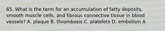 65. What is the term for an accumulation of fatty deposits, smooth muscle cells, and fibrous connective tissue in blood vessels? A. plaque B. thrombosis C. platelets D. embolism A