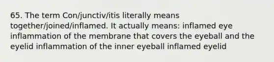 65. The term Con/junctiv/itis literally means together/joined/inflamed. It actually means: inflamed eye inflammation of the membrane that covers the eyeball and the eyelid inflammation of the inner eyeball inflamed eyelid