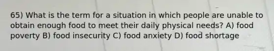 65) What is the term for a situation in which people are unable to obtain enough food to meet their daily physical needs? A) food poverty B) food insecurity C) food anxiety D) food shortage