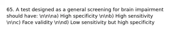 65. A test designed as a general screening for brain impairment should have: nnna) High specificity nnb) High sensitivity nnc) Face validity nnd) Low sensitivity but high specificity