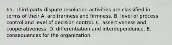 65. Third-party dispute resolution activities are classified in terms of their A. arbitrariness and firmness. B. level of process control and level of decision control. C. assertiveness and cooperativeness. D. differentiation and interdependence. E. consequences for the organization.