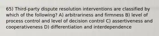 65) Third-party dispute resolution interventions are classified by which of the following? A) arbitrariness and firmness B) level of process control and level of decision control C) assertiveness and cooperativeness D) differentiation and interdependence