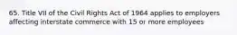 65. Title VII of the Civil Rights Act of 1964 applies to employers affecting interstate commerce with 15 or more employees