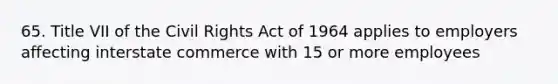 65. Title VII of the Civil Rights Act of 1964 applies to employers affecting interstate commerce with 15 or more employees