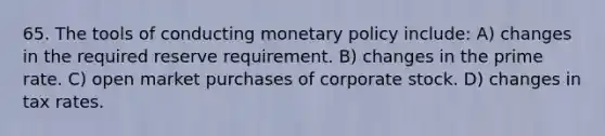 65. The tools of conducting monetary policy include: A) changes in the required reserve requirement. B) changes in the prime rate. C) open market purchases of corporate stock. D) changes in tax rates.