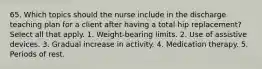 65. Which topics should the nurse include in the discharge teaching plan for a client after having a total hip replacement? Select all that apply. 1. Weight-bearing limits. 2. Use of assistive devices. 3. Gradual increase in activity. 4. Medication therapy. 5. Periods of rest.