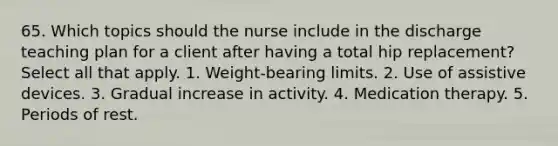 65. Which topics should the nurse include in the discharge teaching plan for a client after having a total hip replacement? Select all that apply. 1. Weight-bearing limits. 2. Use of assistive devices. 3. Gradual increase in activity. 4. Medication therapy. 5. Periods of rest.