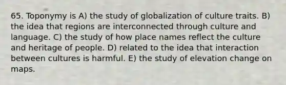 65. Toponymy is A) the study of globalization of culture traits. B) the idea that regions are interconnected through culture and language. C) the study of how place names reflect the culture and heritage of people. D) related to the idea that interaction between cultures is harmful. E) the study of elevation change on maps.