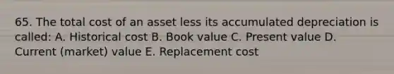 65. The total cost of an asset less its accumulated depreciation is called: A. Historical cost B. Book value C. Present value D. Current (market) value E. Replacement cost